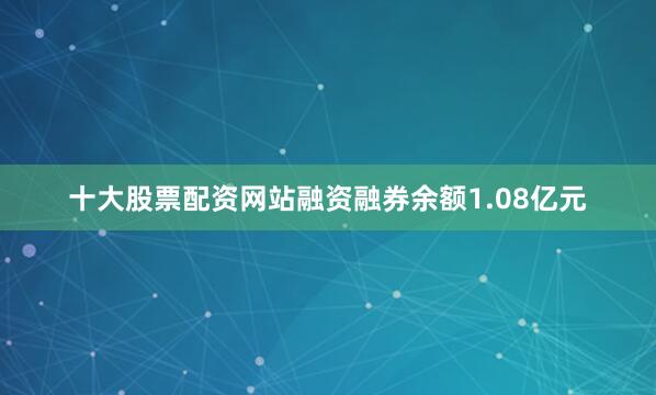 十大股票配资网站融资融券余额1.08亿元
