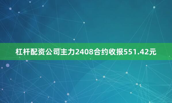 杠杆配资公司主力2408合约收报551.42元