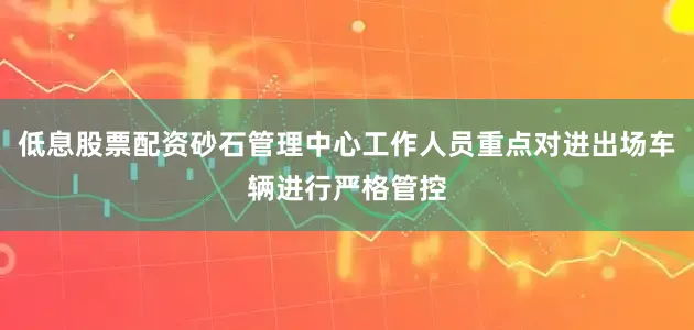 低息股票配资砂石管理中心工作人员重点对进出场车辆进行严格管控