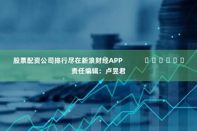 股票配资公司排行尽在新浪财经APP            						责任编辑：卢昱君