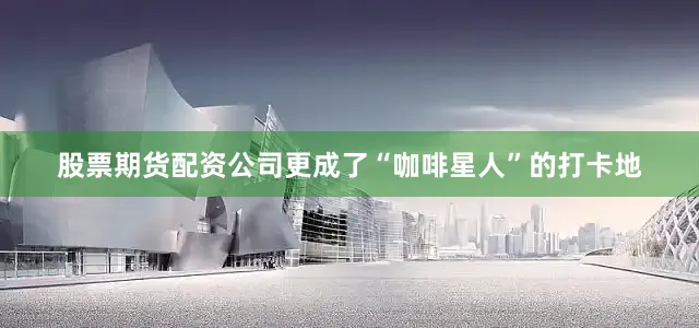 股票期货配资公司更成了“咖啡星人”的打卡地