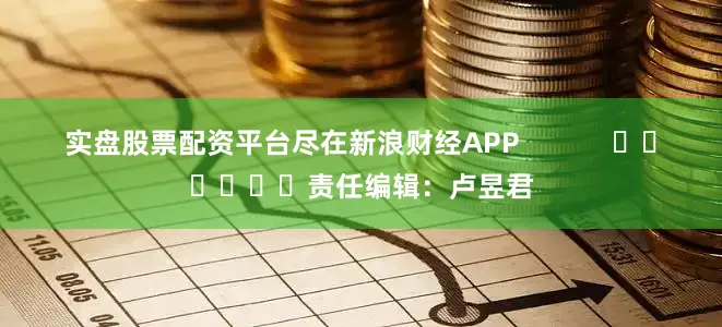 实盘股票配资平台尽在新浪财经APP            						责任编辑：卢昱君