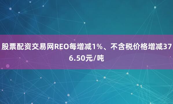 股票配资交易网REO每增减1%、不含税价格增减376.50元/吨
