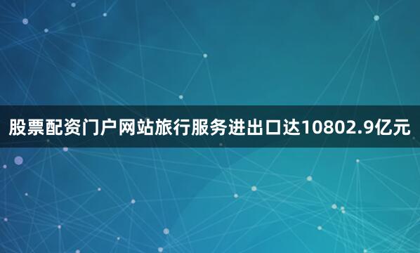 股票配资门户网站旅行服务进出口达10802.9亿元