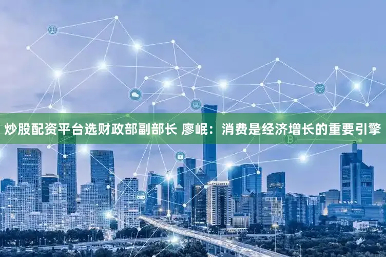 炒股配资平台选财政部副部长 廖岷：消费是经济增长的重要引擎