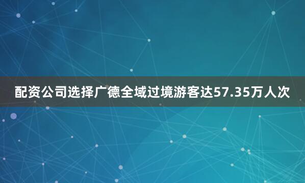 配资公司选择广德全域过境游客达57.35万人次
