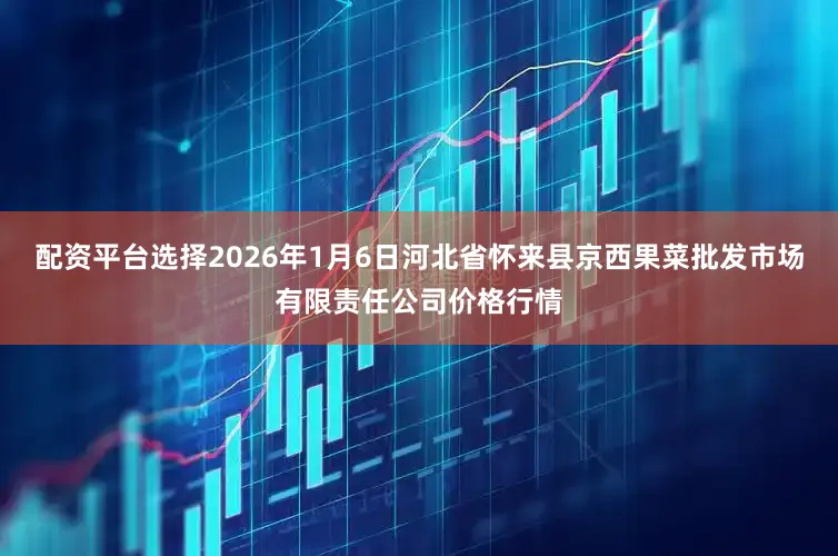 配资平台选择2026年1月6日河北省怀来县京西果菜批发市场有限责任公司价格行情