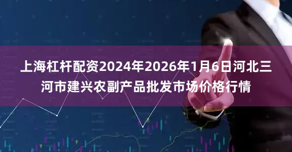 上海杠杆配资2024年2026年1月6日河北三河市建兴农副产品批发市场价格行情