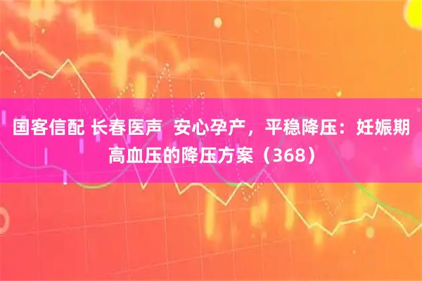 国客信配 长春医声  安心孕产，平稳降压：妊娠期高血压的降压方案（368）