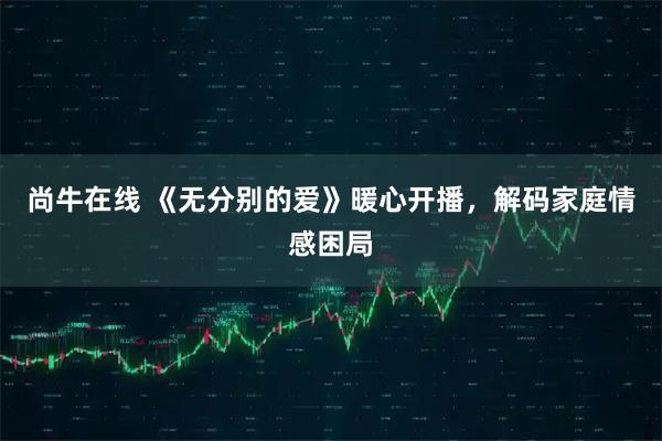 尚牛在线 《无分别的爱》暖心开播，解码家庭情感困局