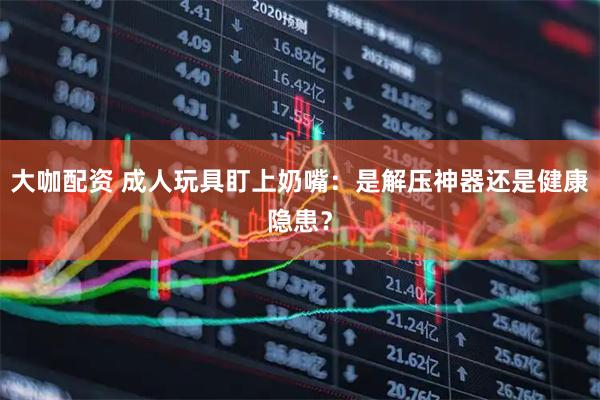 大咖配资 成人玩具盯上奶嘴：是解压神器还是健康隐患？