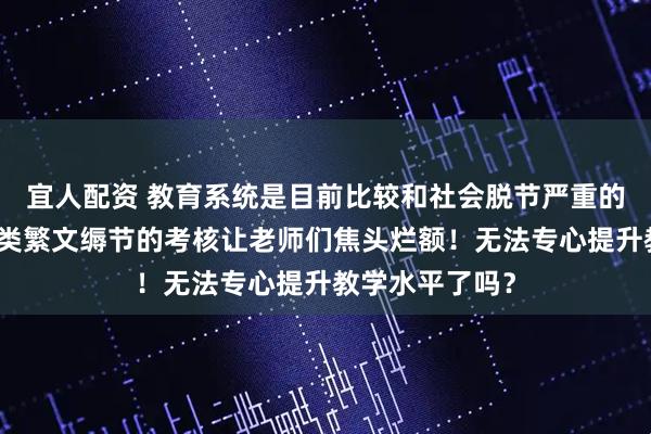 宜人配资 教育系统是目前比较和社会脱节严重的一个系统，各类繁文缛节的考核让老师们焦头烂额！无法专心提升教学水平了吗？