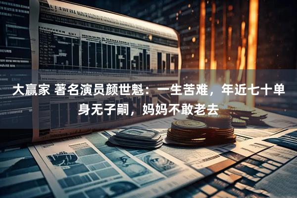 大赢家 著名演员颜世魁：一生苦难，年近七十单身无子嗣，妈妈不敢老去