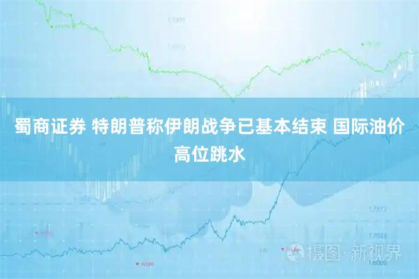 蜀商证券 特朗普称伊朗战争已基本结束 国际油价高位跳水