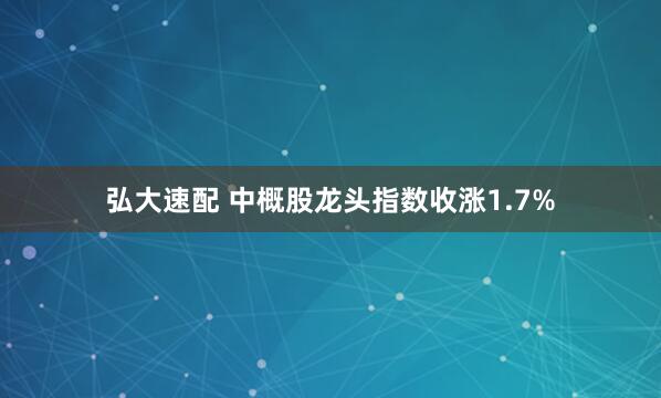 弘大速配 中概股龙头指数收涨1.7%