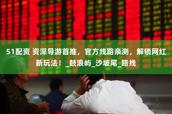 51配资 资深导游首推，官方线路亲测，解锁网红新玩法！_鼓浪屿_沙坡尾_路线
