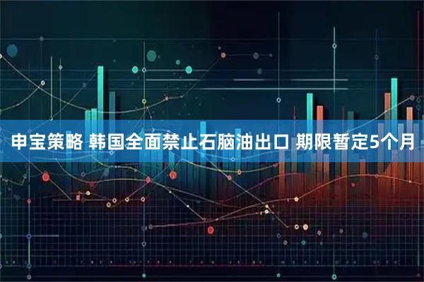 申宝策略 韩国全面禁止石脑油出口 期限暂定5个月