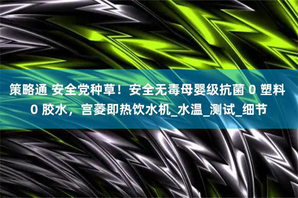 策略通 安全党种草！安全无毒母婴级抗菌 0 塑料 0 胶水，宫菱即热饮水机_水温_测试_细节