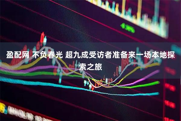 盈配网 不负春光 超九成受访者准备来一场本地探索之旅