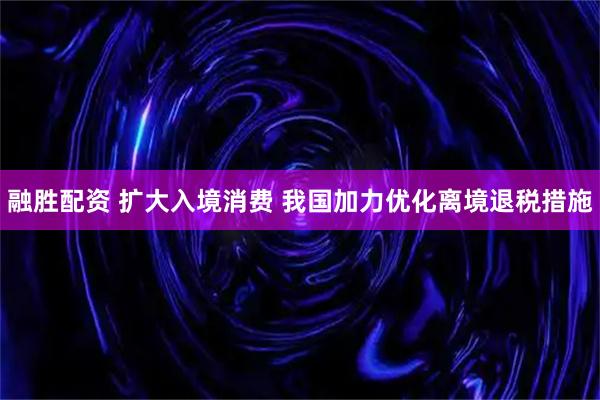 融胜配资 扩大入境消费 我国加力优化离境退税措施