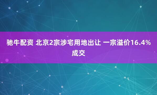 驰牛配资 北京2宗涉宅用地出让 一宗溢价16.4%成交