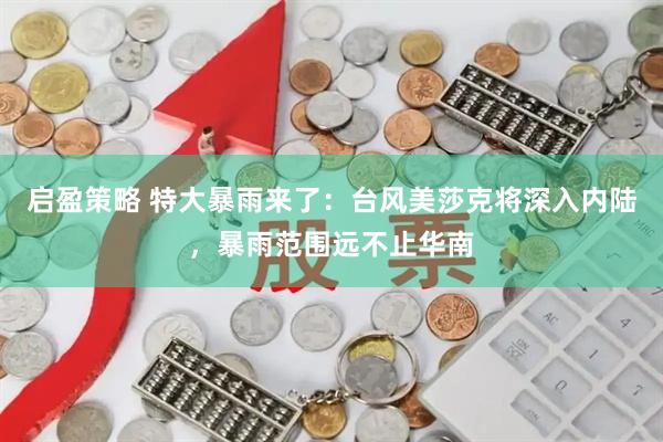 启盈策略 特大暴雨来了：台风美莎克将深入内陆，暴雨范围远不止华南