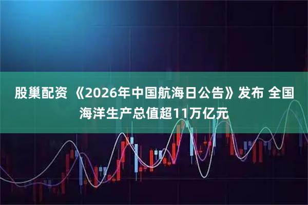 股巢配资 《2026年中国航海日公告》发布 全国海洋生产总值超11万亿元