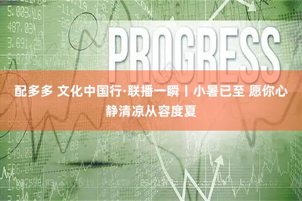配多多 文化中国行·联播一瞬丨小暑已至 愿你心静清凉从容度夏