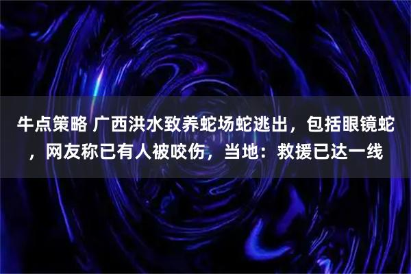 牛点策略 广西洪水致养蛇场蛇逃出，包括眼镜蛇，网友称已有人被咬伤，当地：救援已达一线