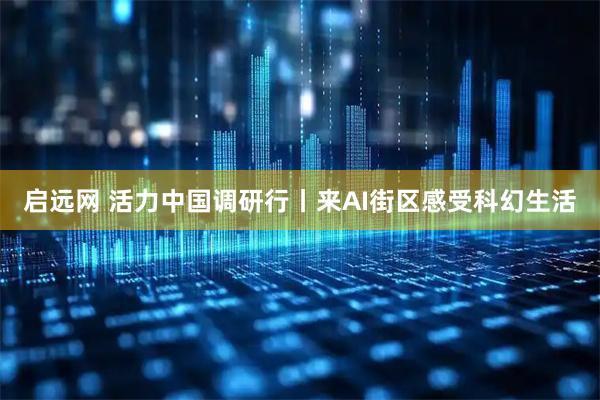 启远网 活力中国调研行丨来AI街区感受科幻生活